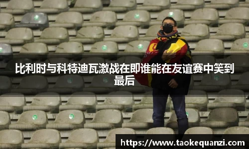 比利时与科特迪瓦激战在即谁能在友谊赛中笑到最后